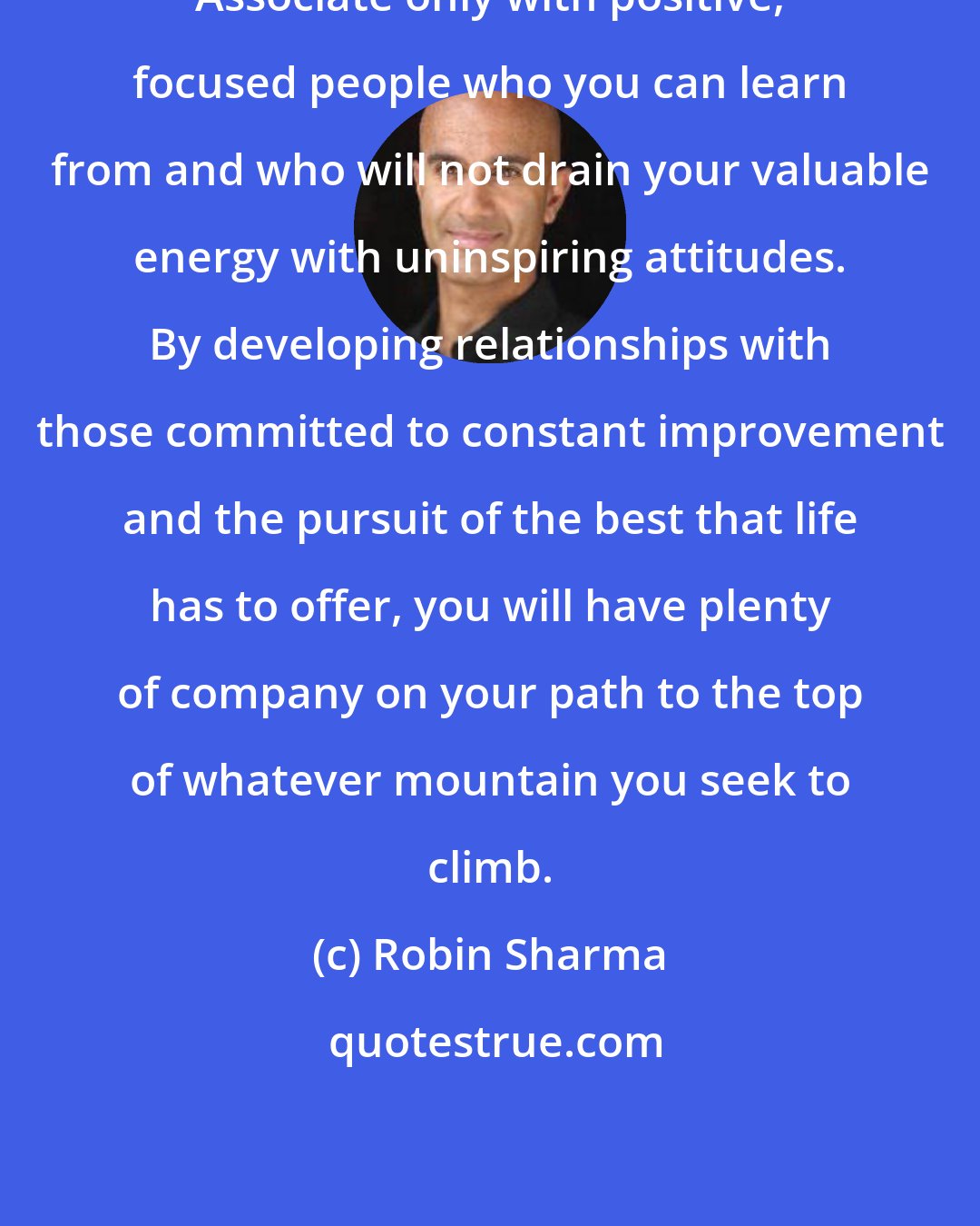 Robin Sharma: Associate only with positive, focused people who you can learn from and who will not drain your valuable energy with uninspiring attitudes. By developing relationships with those committed to constant improvement and the pursuit of the best that life has to offer, you will have plenty of company on your path to the top of whatever mountain you seek to climb.