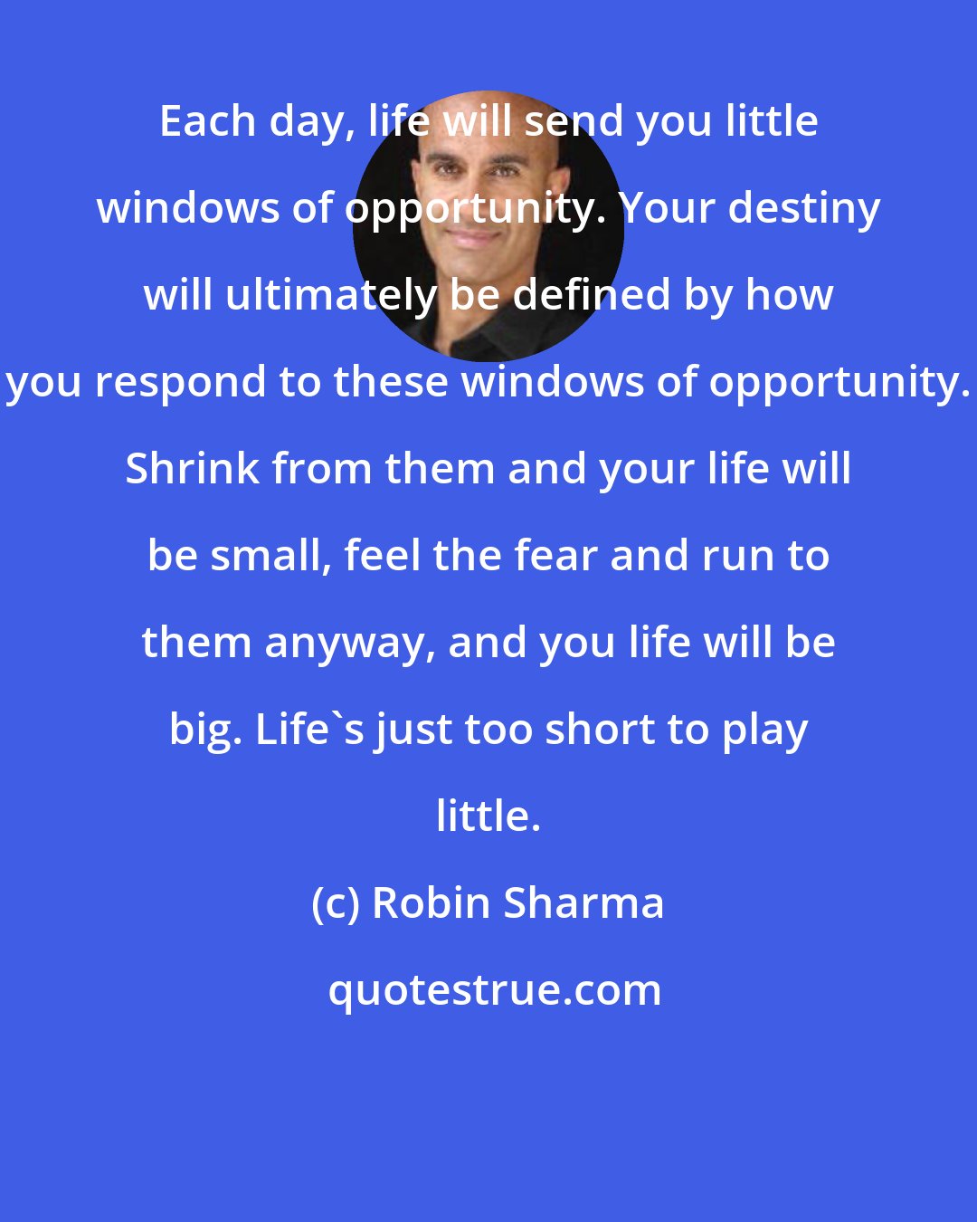 Robin Sharma: Each day, life will send you little windows of opportunity. Your destiny will ultimately be defined by how you respond to these windows of opportunity. Shrink from them and your life will be small, feel the fear and run to them anyway, and you life will be big. Life's just too short to play little.