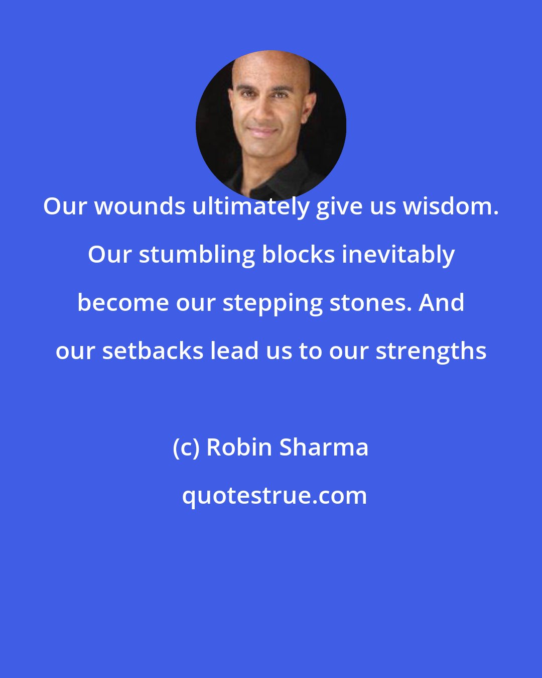 Robin Sharma: Our wounds ultimately give us wisdom. Our stumbling blocks inevitably become our stepping stones. And our setbacks lead us to our strengths