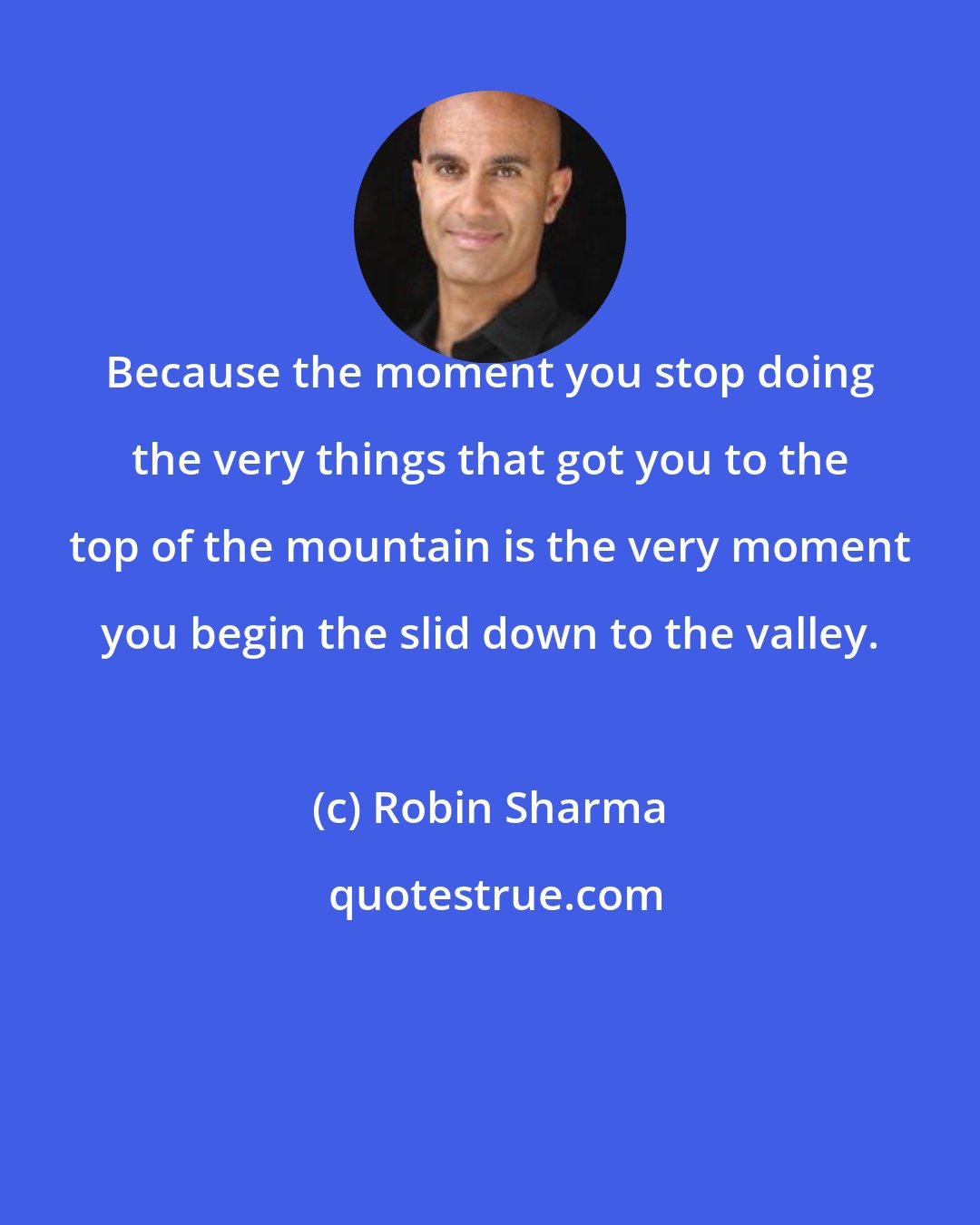 Robin Sharma: Because the moment you stop doing the very things that got you to the top of the mountain is the very moment you begin the slid down to the valley.