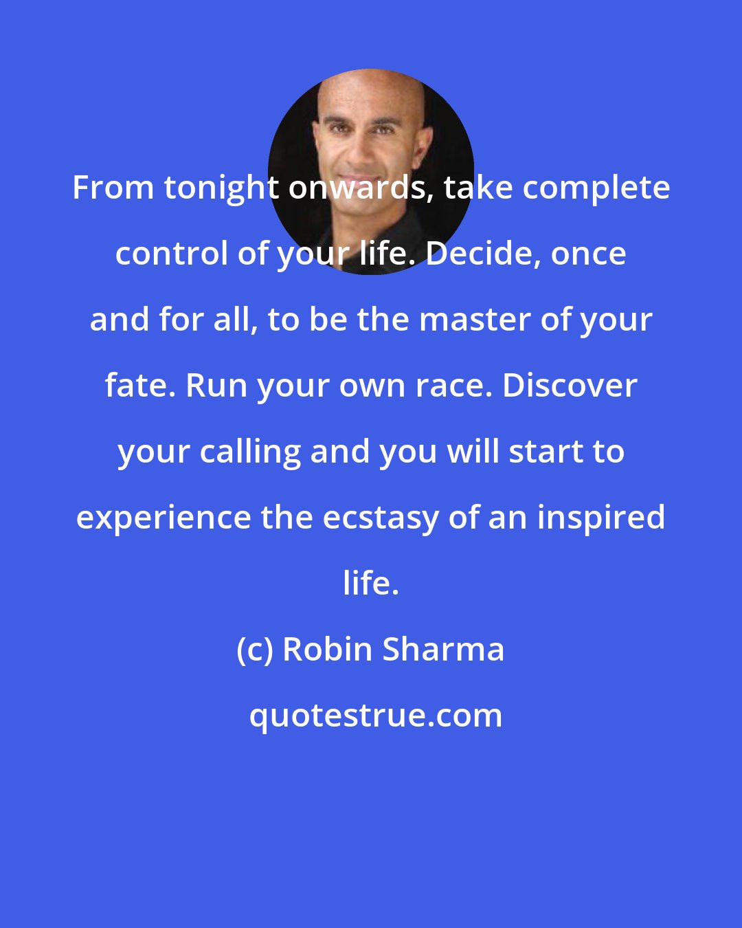 Robin Sharma: From tonight onwards, take complete control of your life. Decide, once and for all, to be the master of your fate. Run your own race. Discover your calling and you will start to experience the ecstasy of an inspired life.