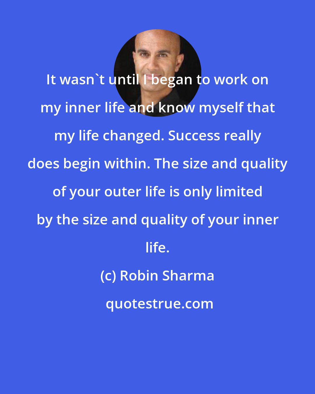 Robin Sharma: It wasn't until I began to work on my inner life and know myself that my life changed. Success really does begin within. The size and quality of your outer life is only limited by the size and quality of your inner life.