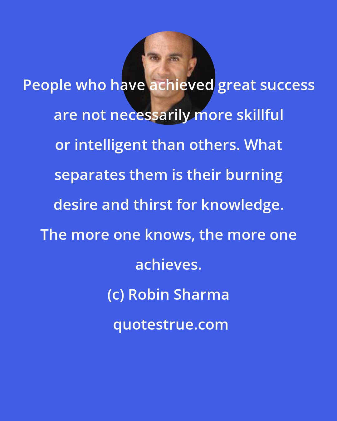 Robin Sharma: People who have achieved great success are not necessarily more skillful or intelligent than others. What separates them is their burning desire and thirst for knowledge. The more one knows, the more one achieves.