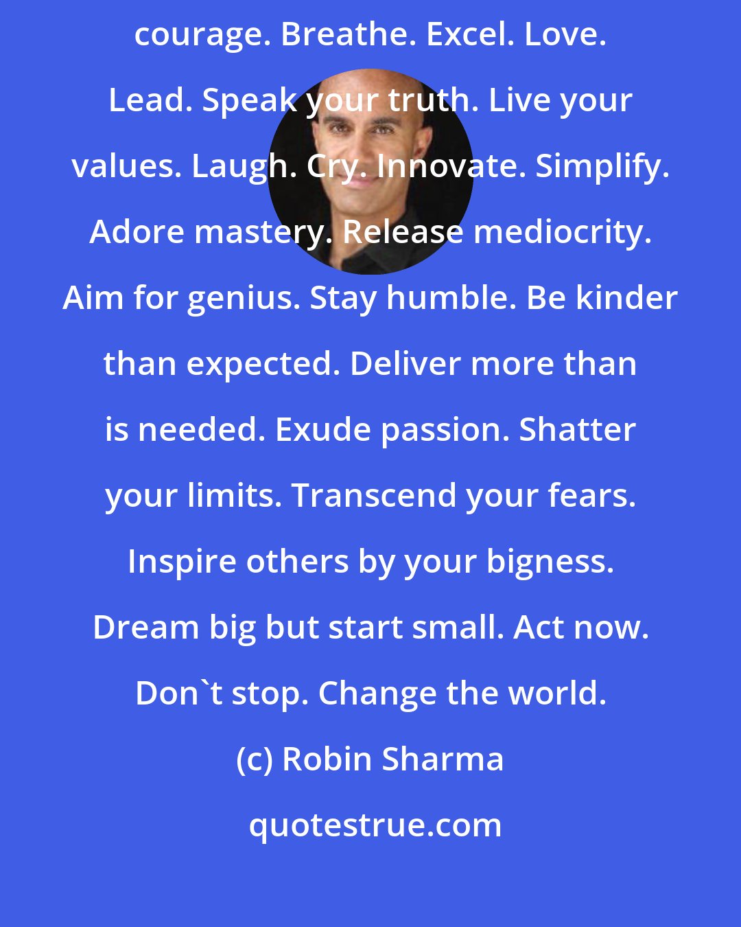 Robin Sharma: Risk is more than is required. Learn more than is normal. Be strong. Show courage. Breathe. Excel. Love. Lead. Speak your truth. Live your values. Laugh. Cry. Innovate. Simplify. Adore mastery. Release mediocrity. Aim for genius. Stay humble. Be kinder than expected. Deliver more than is needed. Exude passion. Shatter your limits. Transcend your fears. Inspire others by your bigness. Dream big but start small. Act now. Don't stop. Change the world.