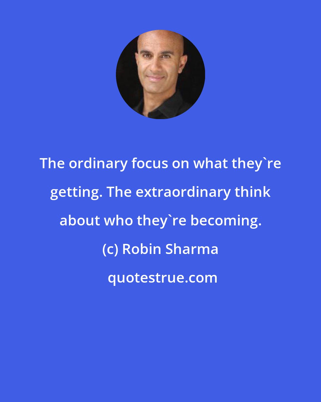 Robin Sharma: The ordinary focus on what they're getting. The extraordinary think about who they're becoming.