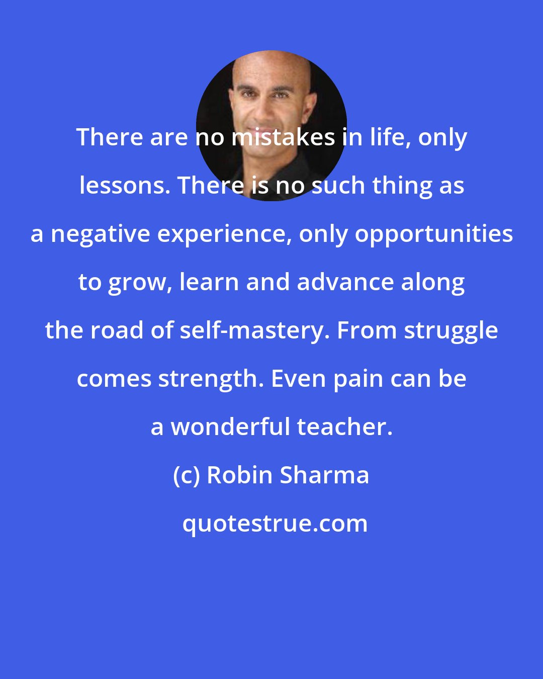 Robin Sharma: There are no mistakes in life, only lessons. There is no such thing as a negative experience, only opportunities to grow, learn and advance along the road of self-mastery. From struggle comes strength. Even pain can be a wonderful teacher.