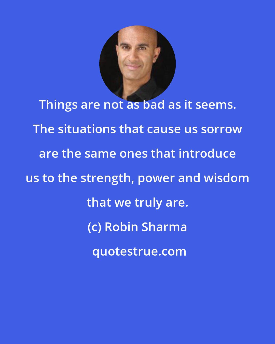 Robin Sharma: Things are not as bad as it seems. The situations that cause us sorrow are the same ones that introduce us to the strength, power and wisdom that we truly are.