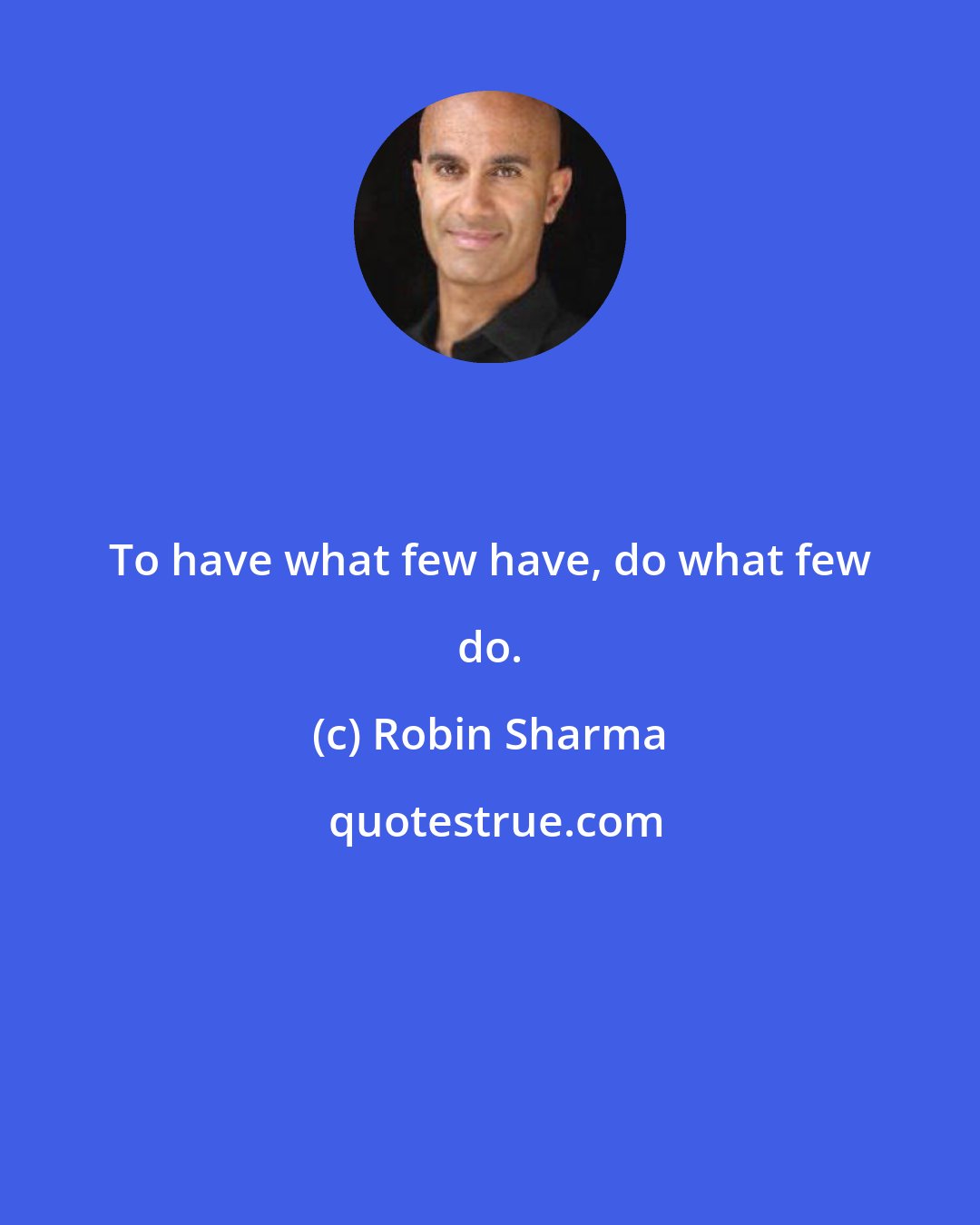 Robin Sharma: To have what few have, do what few do.