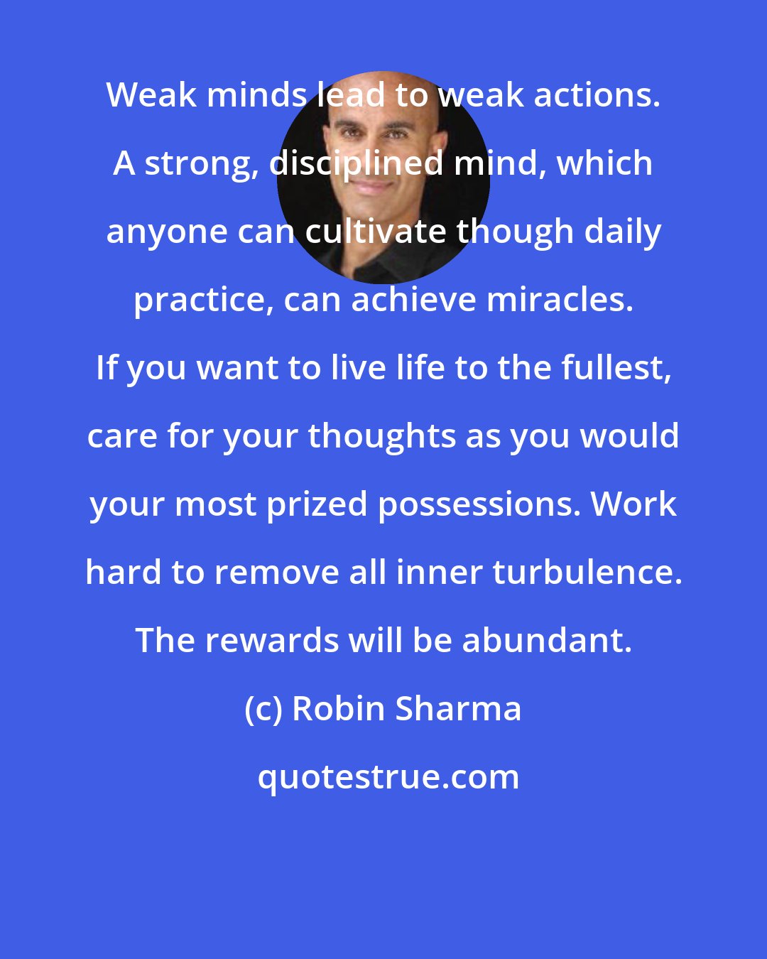 Robin Sharma: Weak minds lead to weak actions. A strong, disciplined mind, which anyone can cultivate though daily practice, can achieve miracles. If you want to live life to the fullest, care for your thoughts as you would your most prized possessions. Work hard to remove all inner turbulence. The rewards will be abundant.