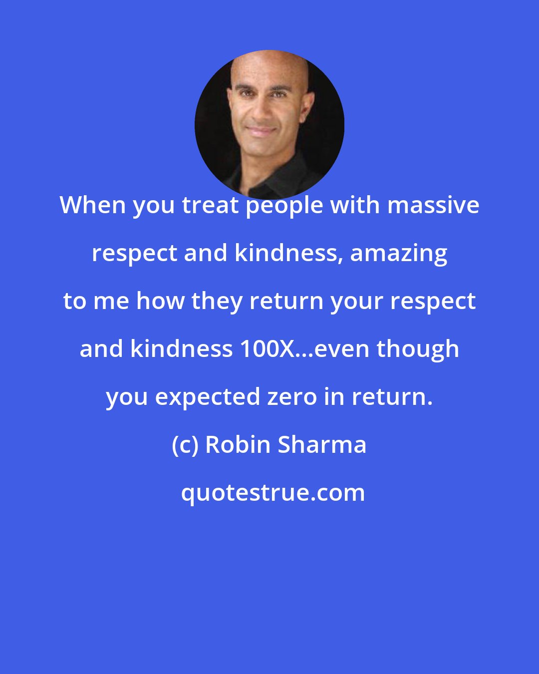 Robin Sharma: When you treat people with massive respect and kindness, amazing to me how they return your respect and kindness 100X...even though you expected zero in return.