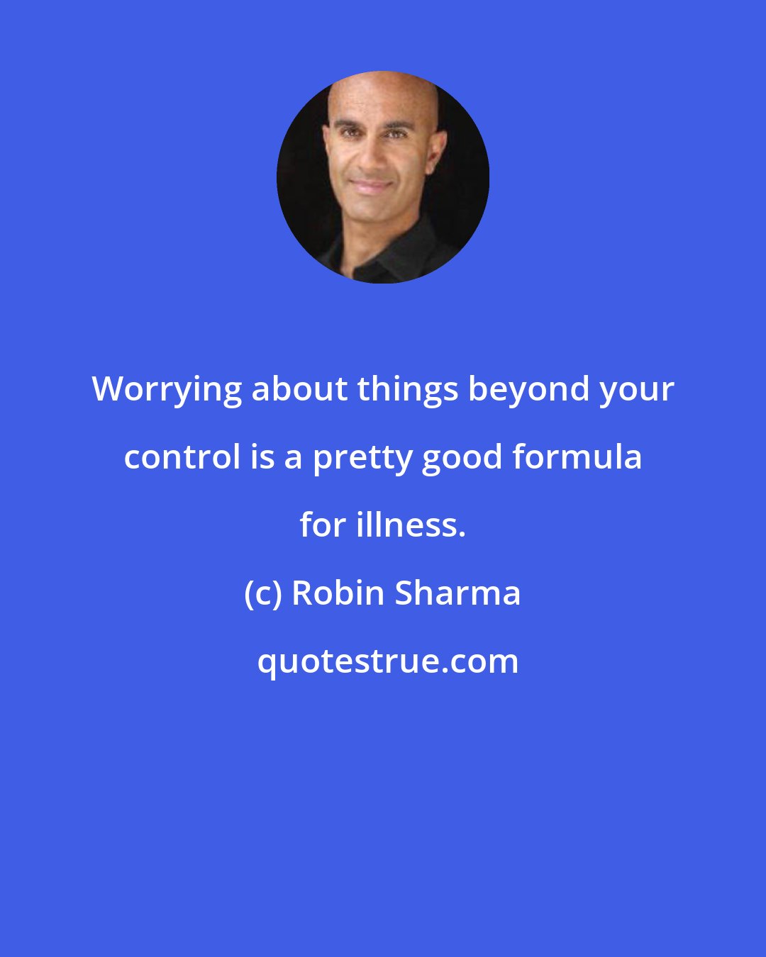 Robin Sharma: Worrying about things beyond your control is a pretty good formula for illness.