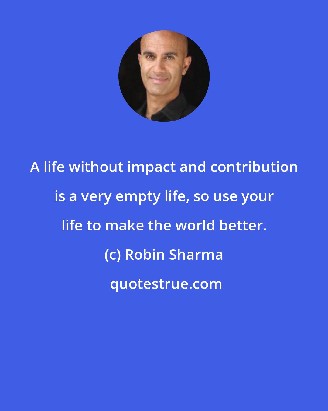 Robin Sharma: A life without impact and contribution is a very empty life, so use your life to make the world better.