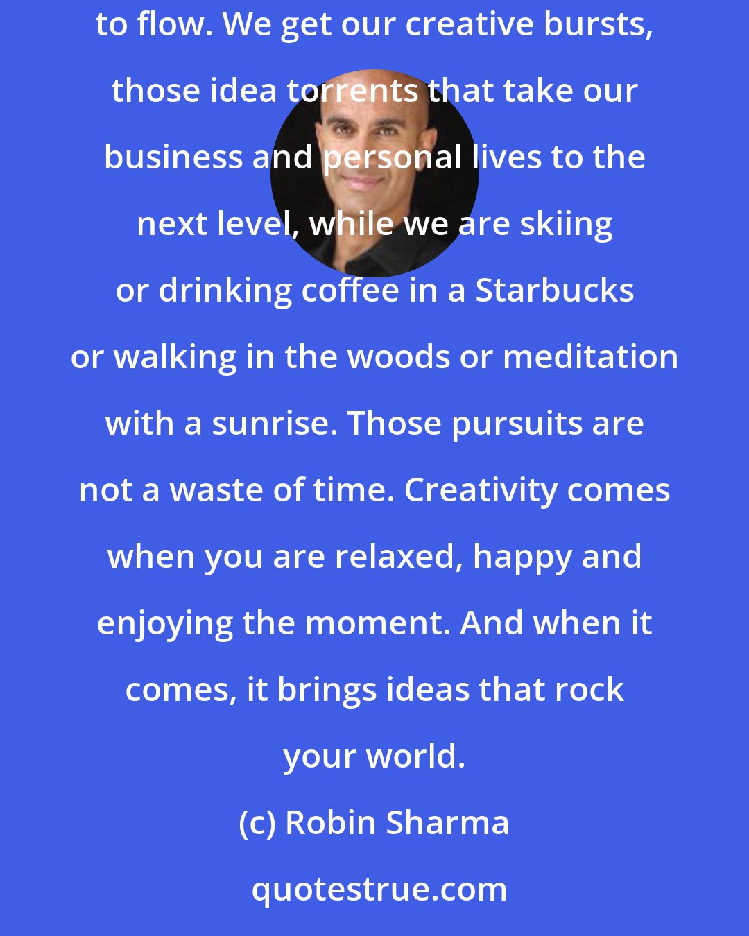 Robin Sharma: I often joke with my audiences that I make most of my income on a ski pole. People smile but they get my point. You need to make time for your genius to flow. We get our creative bursts, those idea torrents that take our business and personal lives to the next level, while we are skiing or drinking coffee in a Starbucks or walking in the woods or meditation with a sunrise. Those pursuits are not a waste of time. Creativity comes when you are relaxed, happy and enjoying the moment. And when it comes, it brings ideas that rock your world.