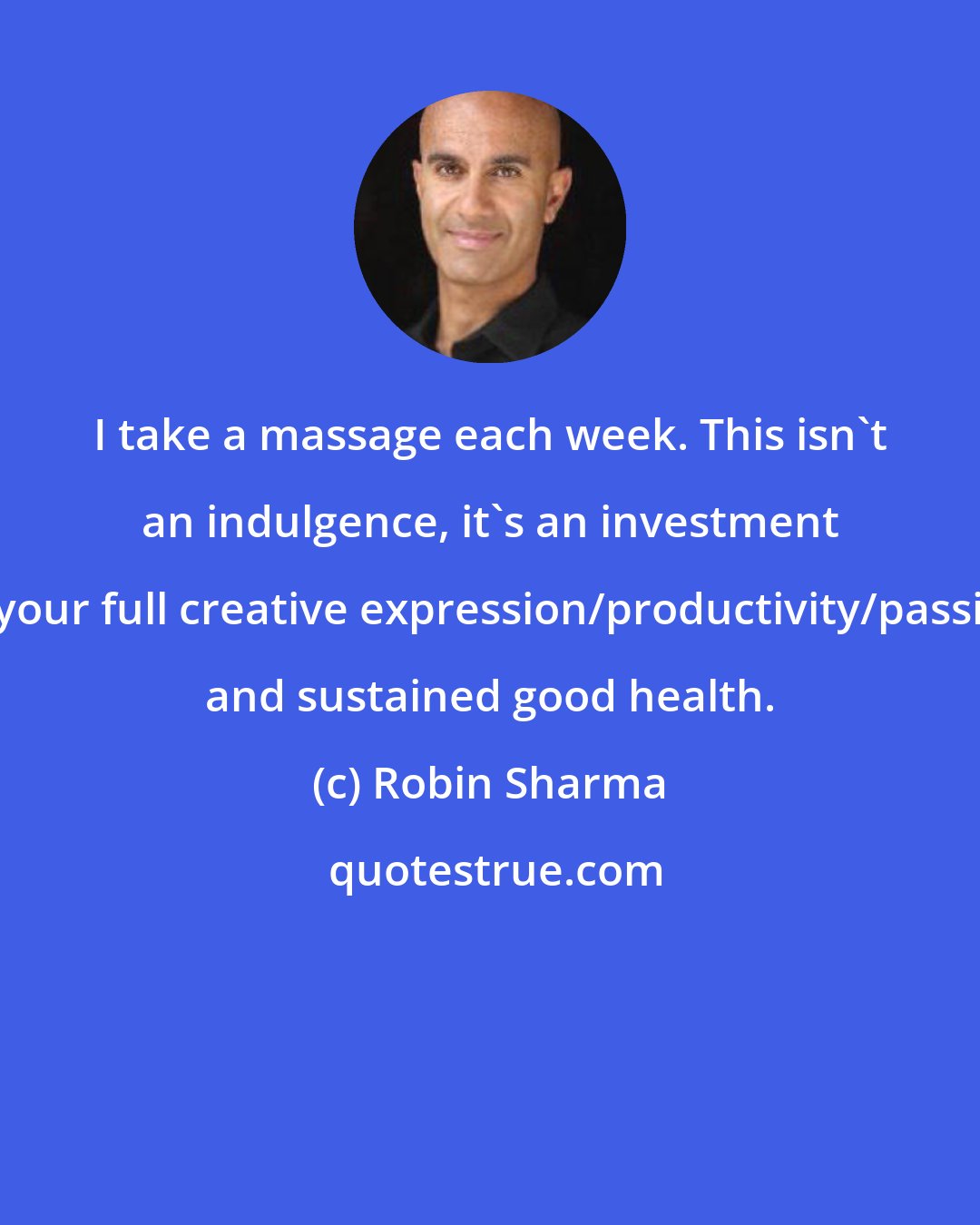 Robin Sharma: I take a massage each week. This isn't an indulgence, it's an investment in your full creative expression/productivity/passion and sustained good health.