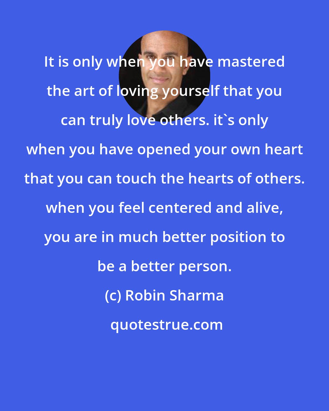 Robin Sharma: It is only when you have mastered the art of loving yourself that you can truly love others. it's only when you have opened your own heart that you can touch the hearts of others. when you feel centered and alive, you are in much better position to be a better person.