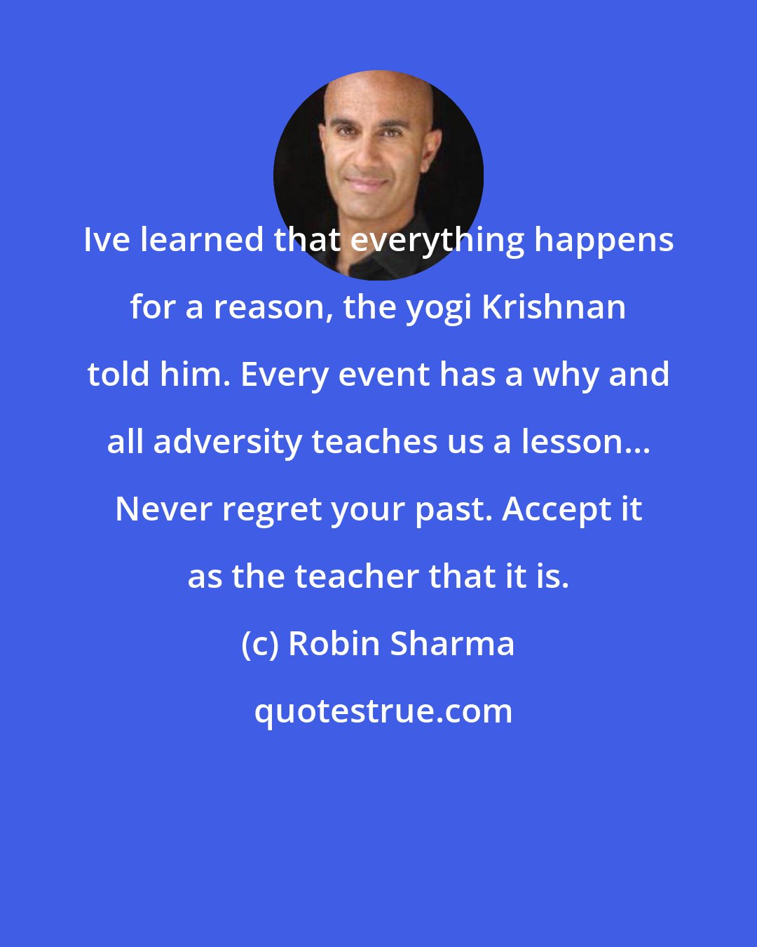 Robin Sharma: Ive learned that everything happens for a reason, the yogi Krishnan told him. Every event has a why and all adversity teaches us a lesson... Never regret your past. Accept it as the teacher that it is.