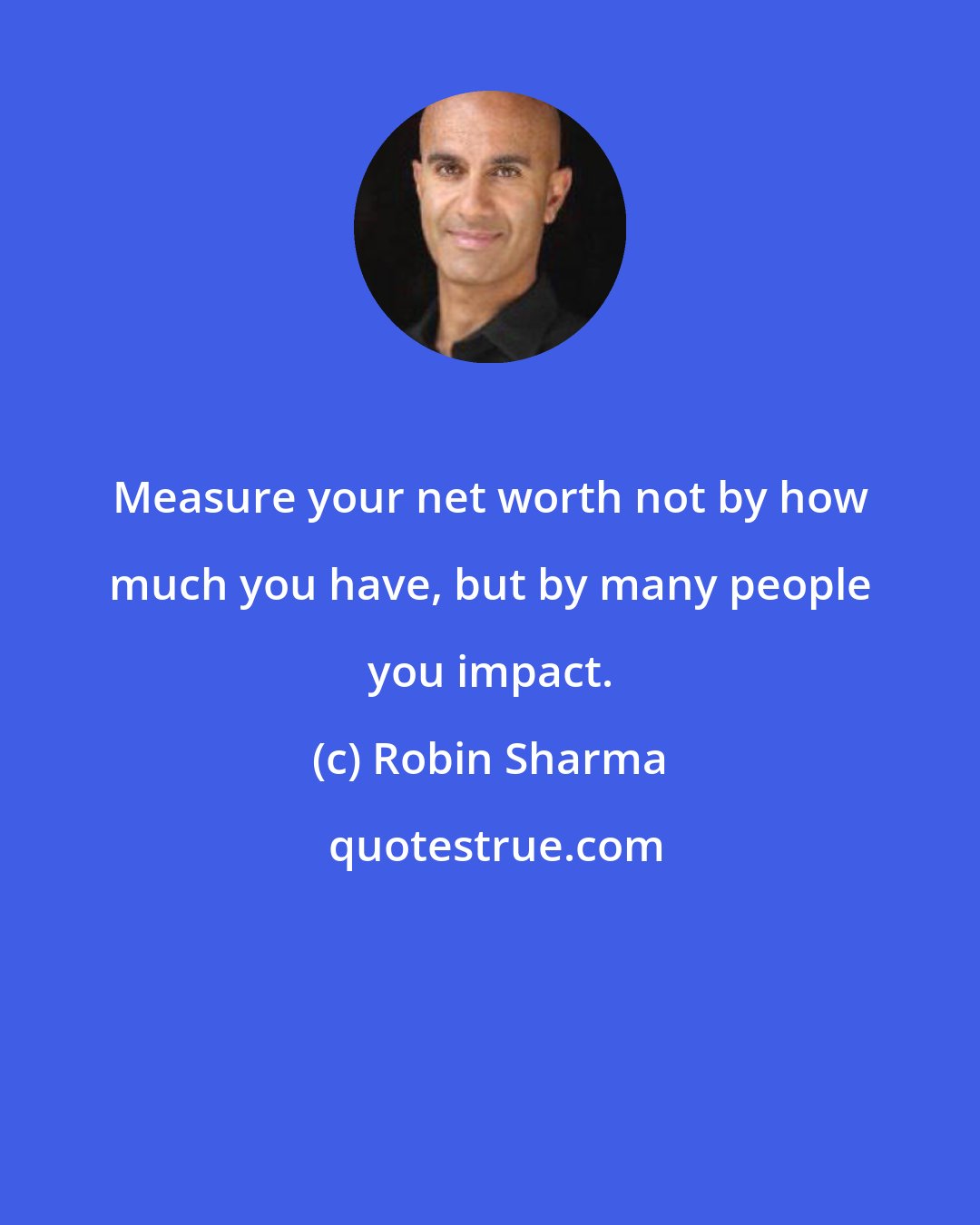 Robin Sharma: Measure your net worth not by how much you have, but by many people you impact.