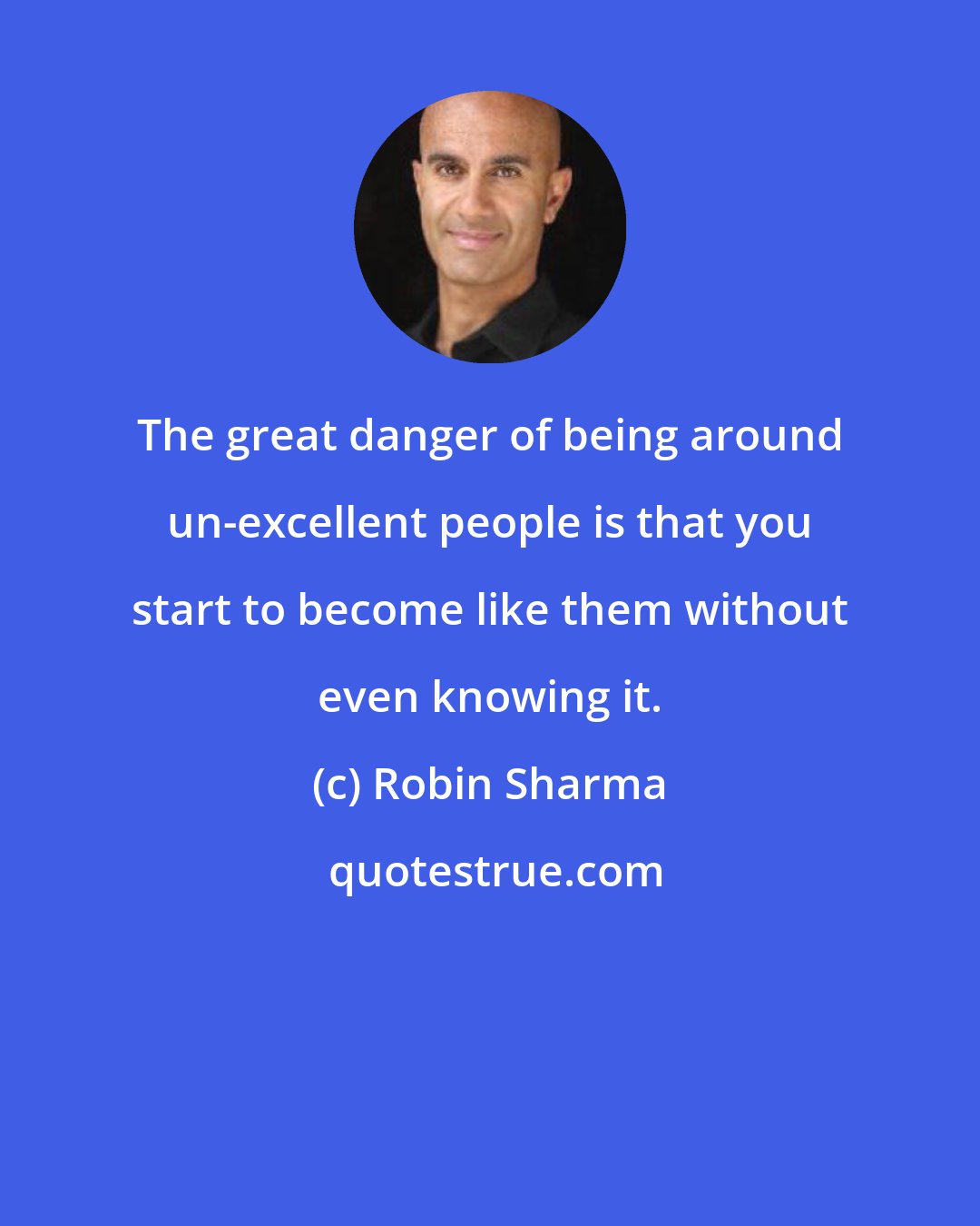 Robin Sharma: The great danger of being around un-excellent people is that you start to become like them without even knowing it.