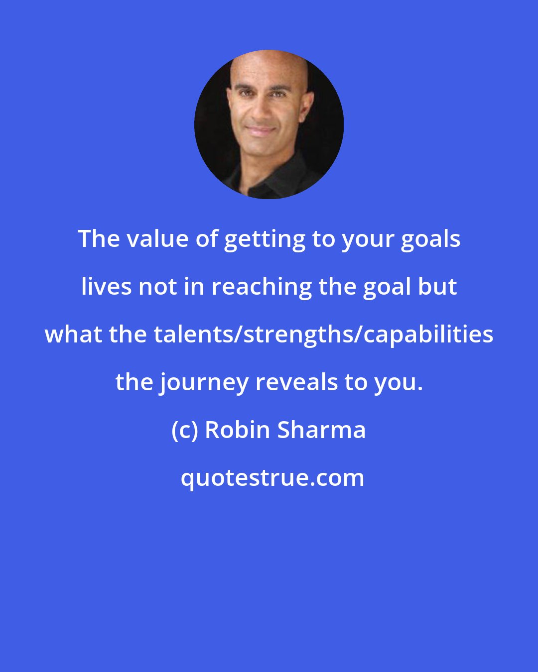 Robin Sharma: The value of getting to your goals lives not in reaching the goal but what the talents/strengths/capabilities the journey reveals to you.