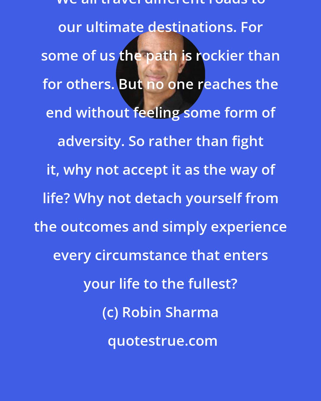 Robin Sharma: We all travel different roads to our ultimate destinations. For some of us the path is rockier than for others. But no one reaches the end without feeling some form of adversity. So rather than fight it, why not accept it as the way of life? Why not detach yourself from the outcomes and simply experience every circumstance that enters your life to the fullest?