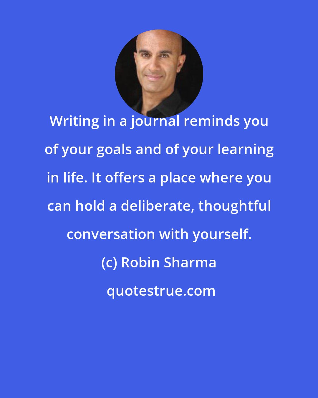 Robin Sharma: Writing in a journal reminds you of your goals and of your learning in life. It offers a place where you can hold a deliberate, thoughtful conversation with yourself.