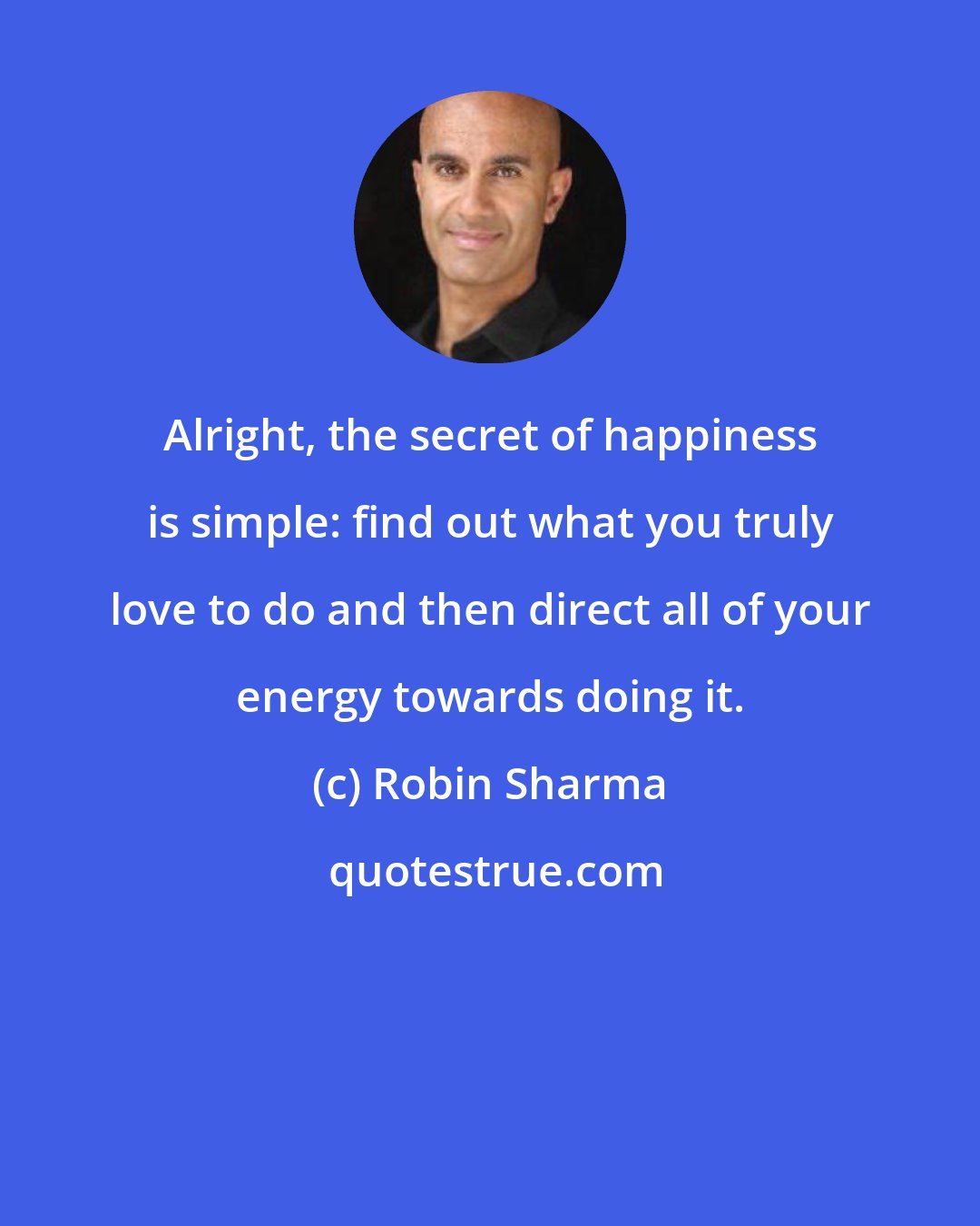 Robin Sharma: Alright, the secret of happiness is simple: find out what you truly love to do and then direct all of your energy towards doing it.