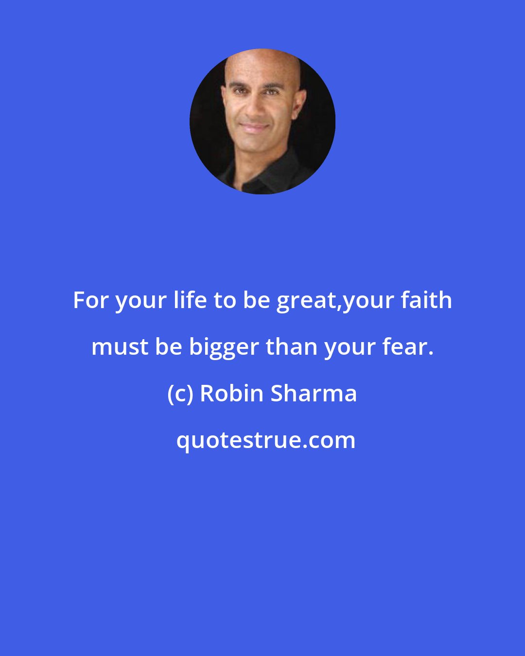 Robin Sharma: For your life to be great,your faith must be bigger than your fear.