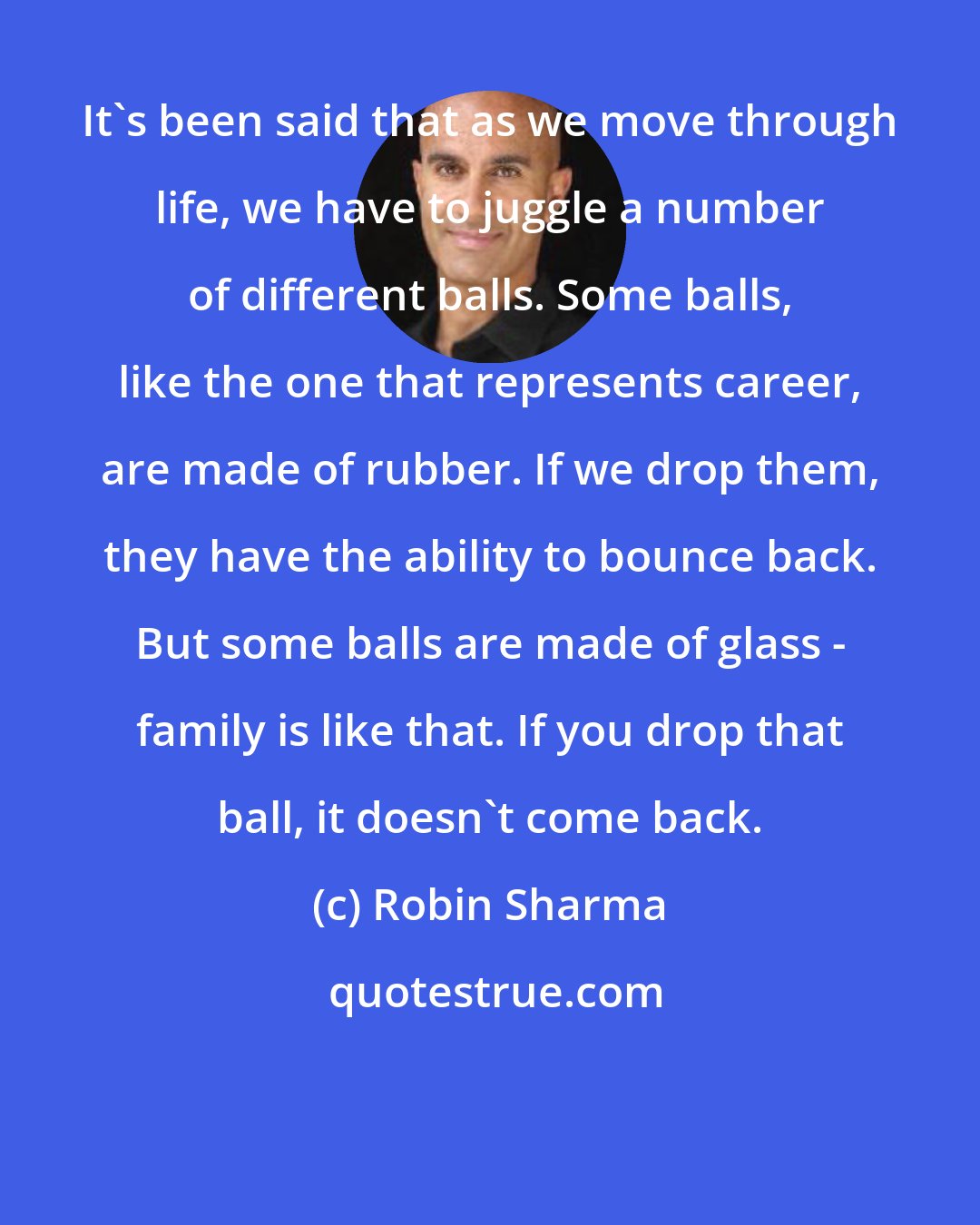 Robin Sharma: It's been said that as we move through life, we have to juggle a number of different balls. Some balls, like the one that represents career, are made of rubber. If we drop them, they have the ability to bounce back. But some balls are made of glass - family is like that. If you drop that ball, it doesn't come back.