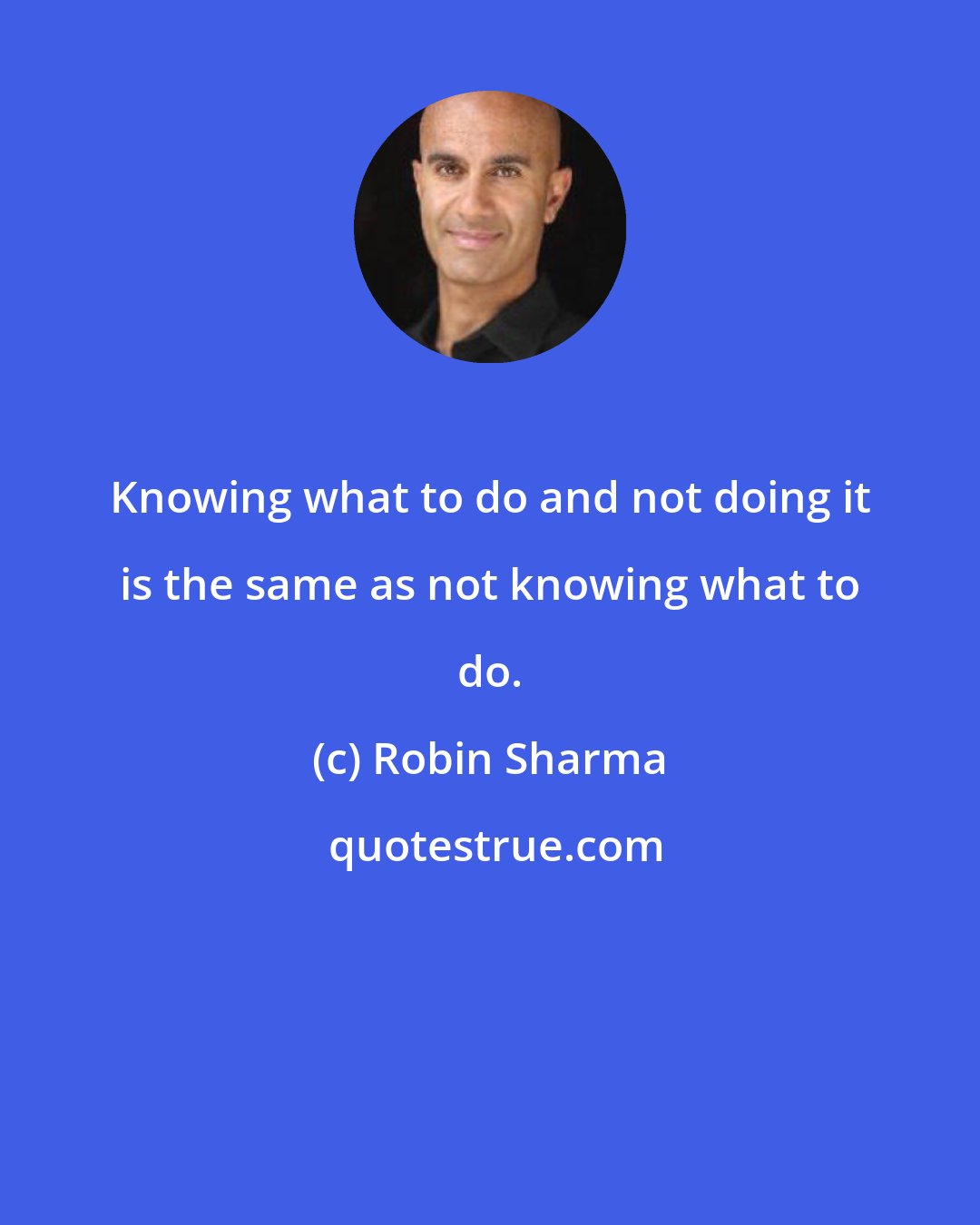 Robin Sharma: Knowing what to do and not doing it is the same as not knowing what to do.