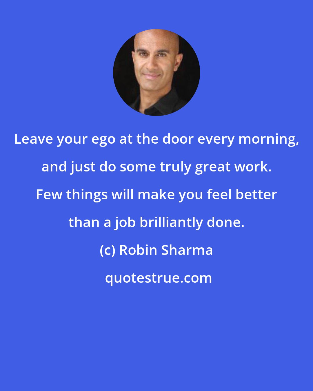 Robin Sharma: Leave your ego at the door every morning, and just do some truly great work. Few things will make you feel better than a job brilliantly done.