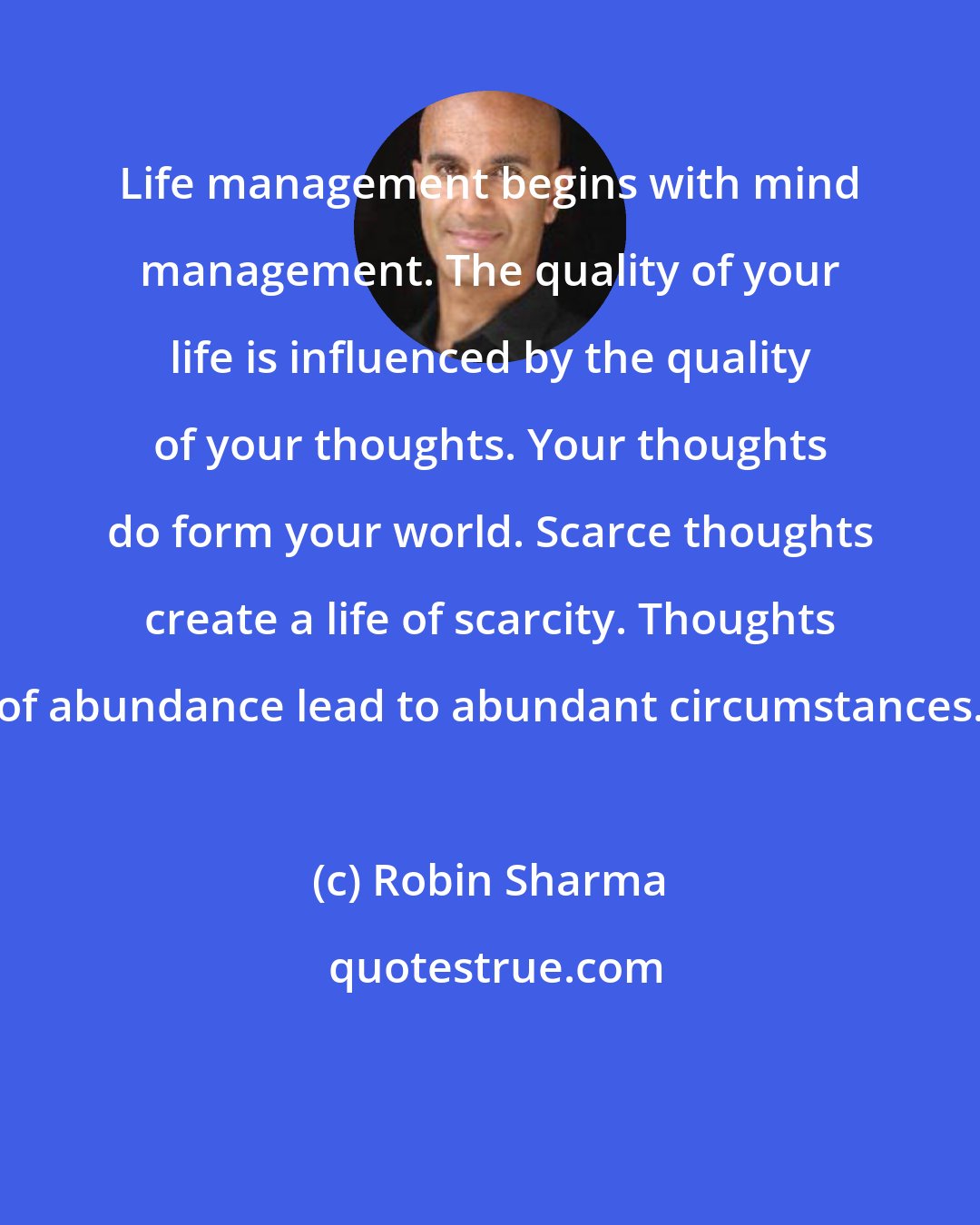 Robin Sharma: Life management begins with mind management. The quality of your life is influenced by the quality of your thoughts. Your thoughts do form your world. Scarce thoughts create a life of scarcity. Thoughts of abundance lead to abundant circumstances.