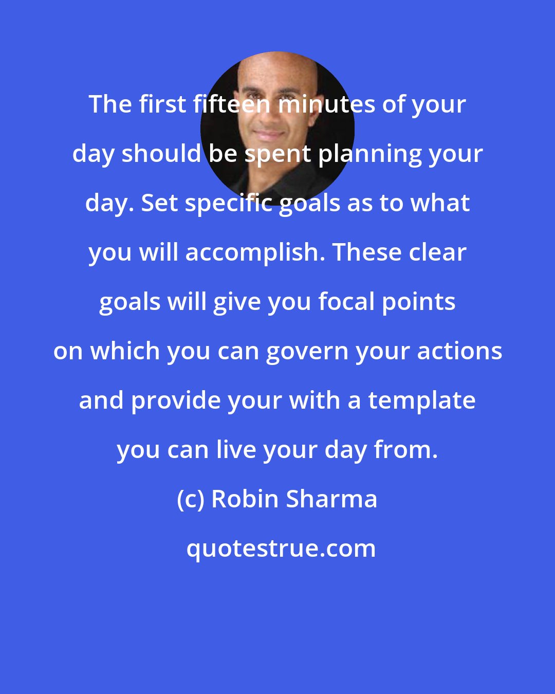 Robin Sharma: The first fifteen minutes of your day should be spent planning your day. Set specific goals as to what you will accomplish. These clear goals will give you focal points on which you can govern your actions and provide your with a template you can live your day from.