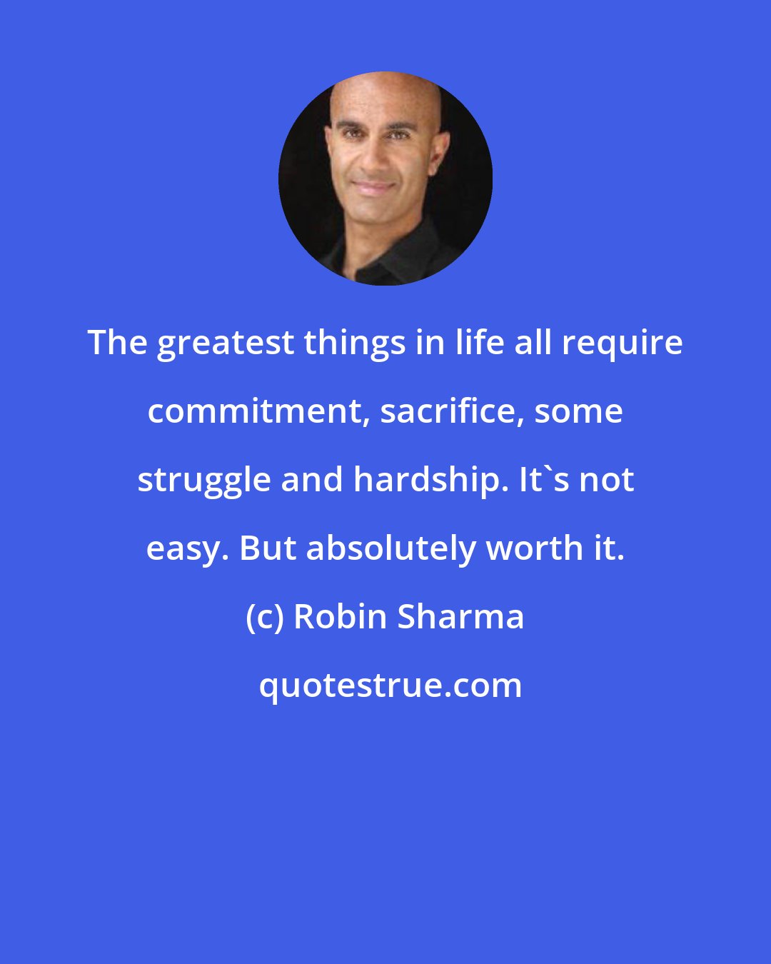 Robin Sharma: The greatest things in life all require commitment, sacrifice, some struggle and hardship. It's not easy. But absolutely worth it.