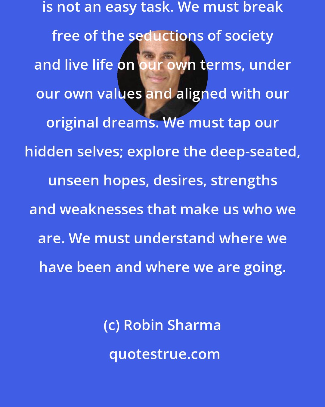 Robin Sharma: To be true to ourselves, however, is not an easy task. We must break free of the seductions of society and live life on our own terms, under our own values and aligned with our original dreams. We must tap our hidden selves; explore the deep-seated, unseen hopes, desires, strengths and weaknesses that make us who we are. We must understand where we have been and where we are going.