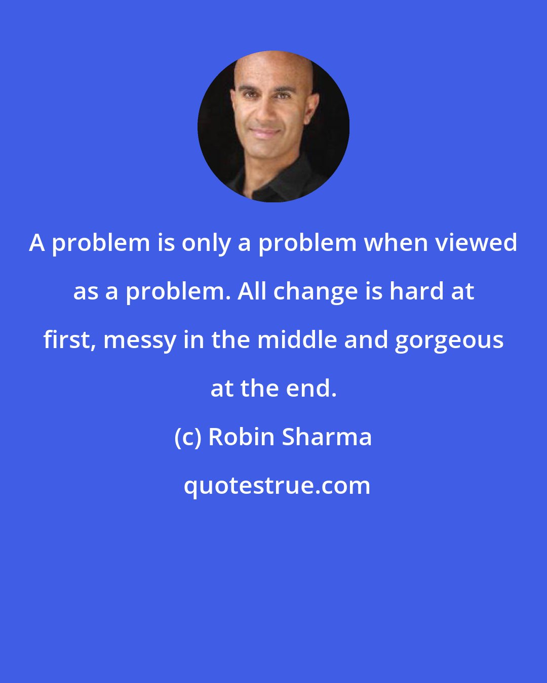 Robin Sharma: A problem is only a problem when viewed as a problem. All change is hard at first, messy in the middle and gorgeous at the end.