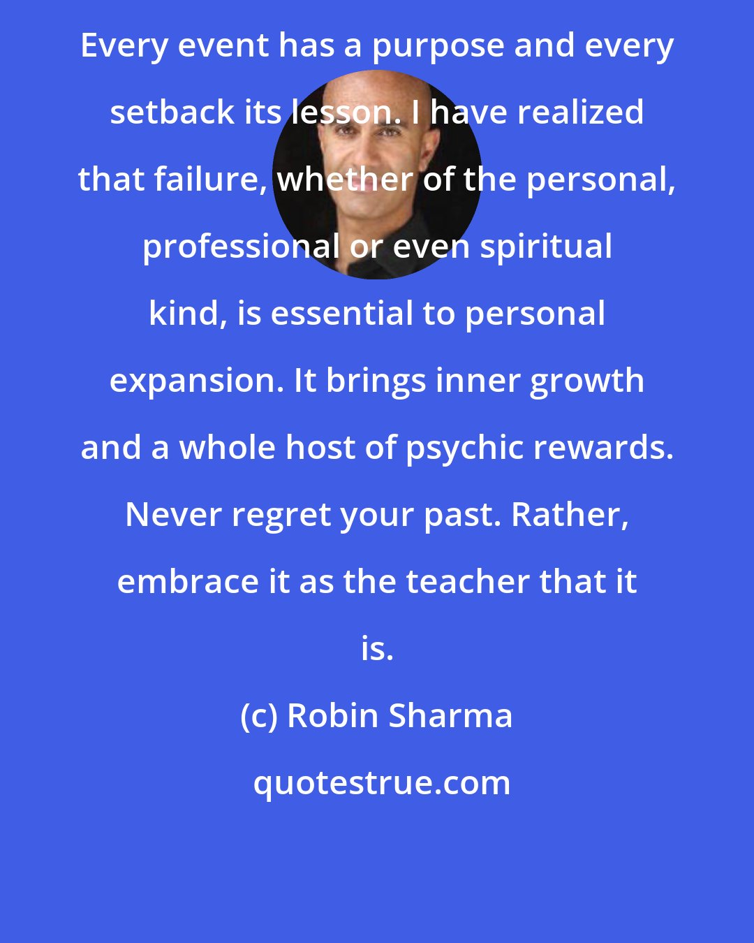 Robin Sharma: Every event has a purpose and every setback its lesson. I have realized that failure, whether of the personal, professional or even spiritual kind, is essential to personal expansion. It brings inner growth and a whole host of psychic rewards. Never regret your past. Rather, embrace it as the teacher that it is.