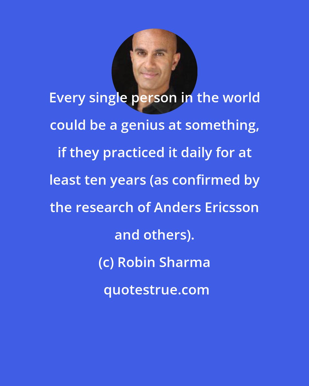 Robin Sharma: Every single person in the world could be a genius at something, if they practiced it daily for at least ten years (as confirmed by the research of Anders Ericsson and others).