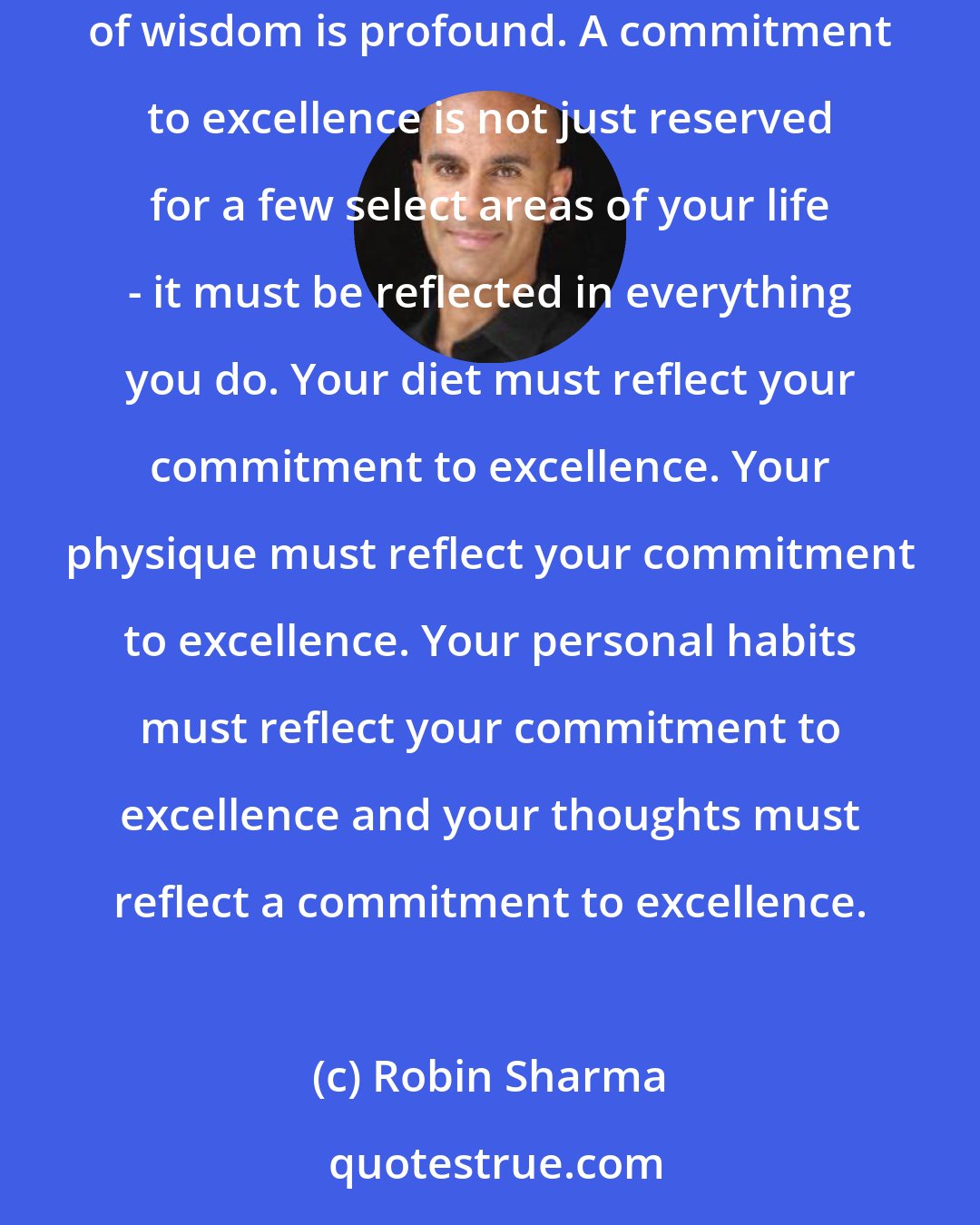 Robin Sharma: Gandhi said 'One cannot do right in one area of life whilst he is occupied in doing wrong in another; Life is one indivisible whole.' This point of wisdom is profound. A commitment to excellence is not just reserved for a few select areas of your life - it must be reflected in everything you do. Your diet must reflect your commitment to excellence. Your physique must reflect your commitment to excellence. Your personal habits must reflect your commitment to excellence and your thoughts must reflect a commitment to excellence.