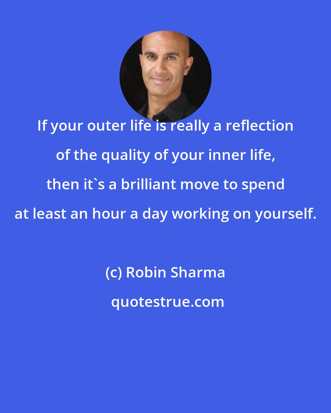 Robin Sharma: If your outer life is really a reflection of the quality of your inner life, then it's a brilliant move to spend at least an hour a day working on yourself.