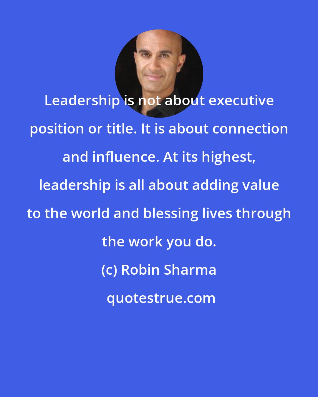 Robin Sharma: Leadership is not about executive position or title. It is about connection and influence. At its highest, leadership is all about adding value to the world and blessing lives through the work you do.