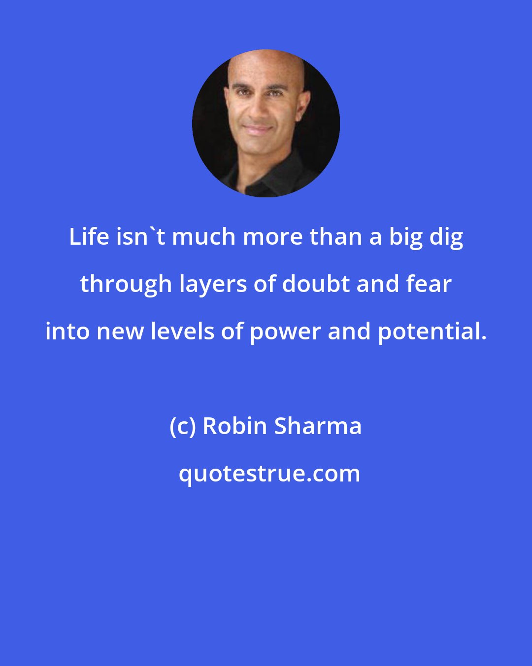 Robin Sharma: Life isn't much more than a big dig through layers of doubt and fear into new levels of power and potential.