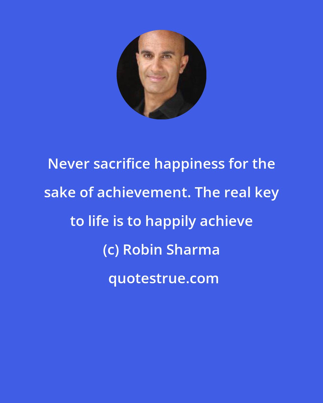 Robin Sharma: Never sacrifice happiness for the sake of achievement. The real key to life is to happily achieve