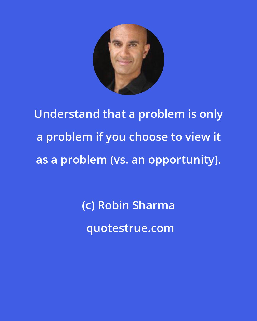 Robin Sharma: Understand that a problem is only a problem if you choose to view it as a problem (vs. an opportunity).