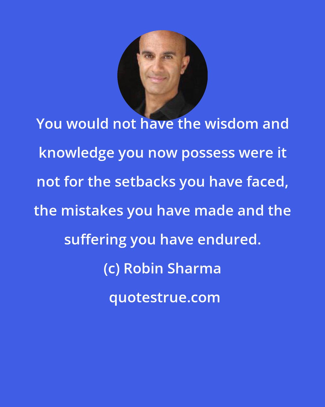 Robin Sharma: You would not have the wisdom and knowledge you now possess were it not for the setbacks you have faced, the mistakes you have made and the suffering you have endured.