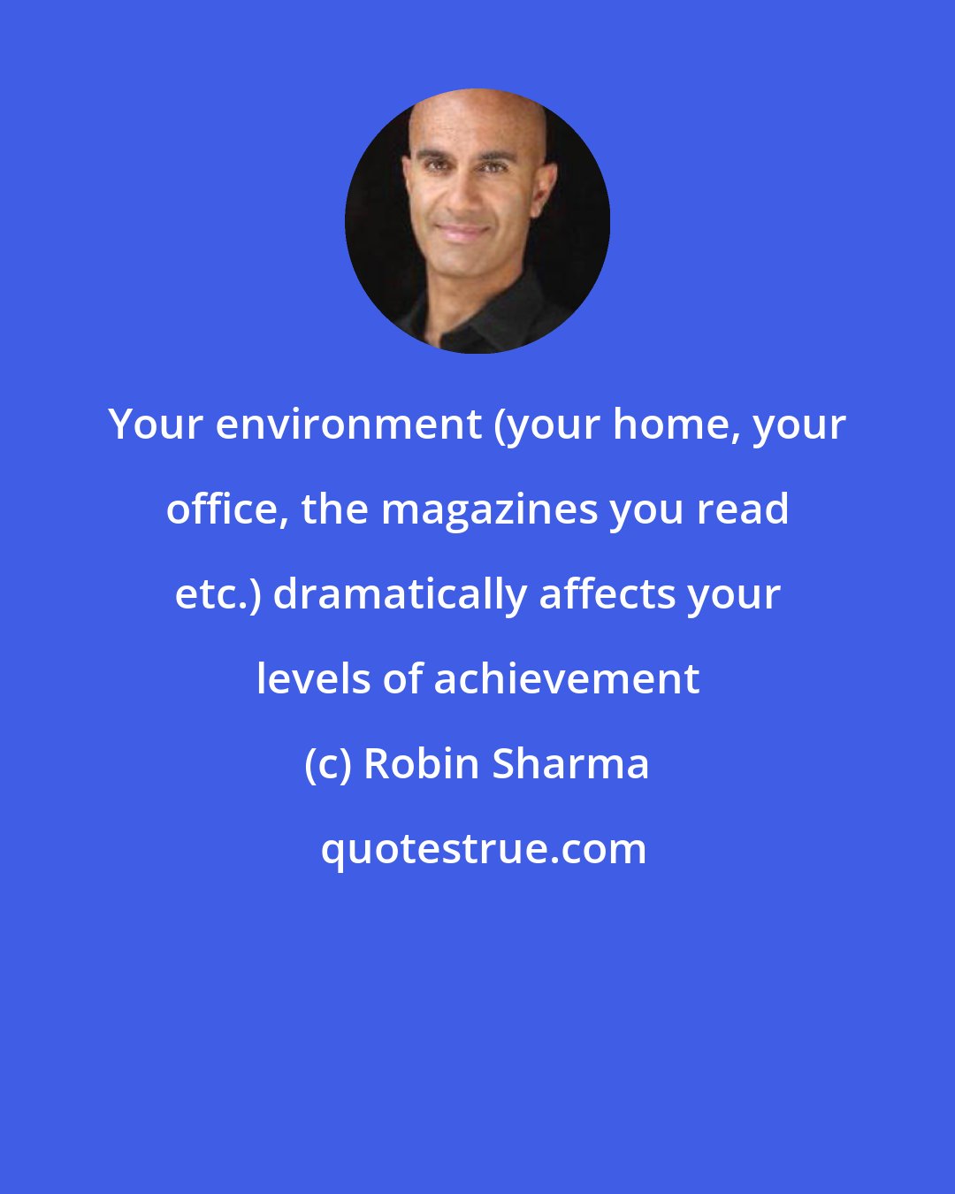 Robin Sharma: Your environment (your home, your office, the magazines you read etc.) dramatically affects your levels of achievement