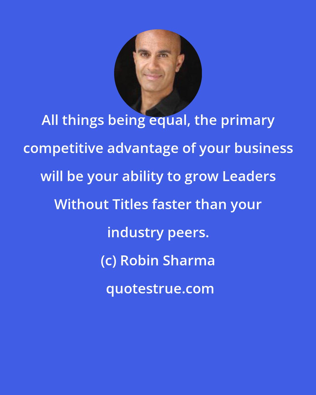 Robin Sharma: All things being equal, the primary competitive advantage of your business will be your ability to grow Leaders Without Titles faster than your industry peers.