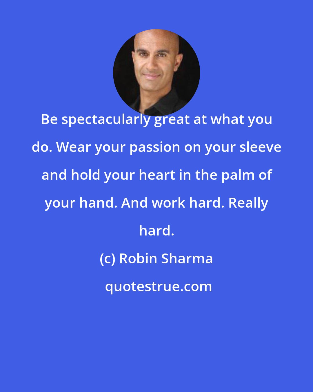 Robin Sharma: Be spectacularly great at what you do. Wear your passion on your sleeve and hold your heart in the palm of your hand. And work hard. Really hard.