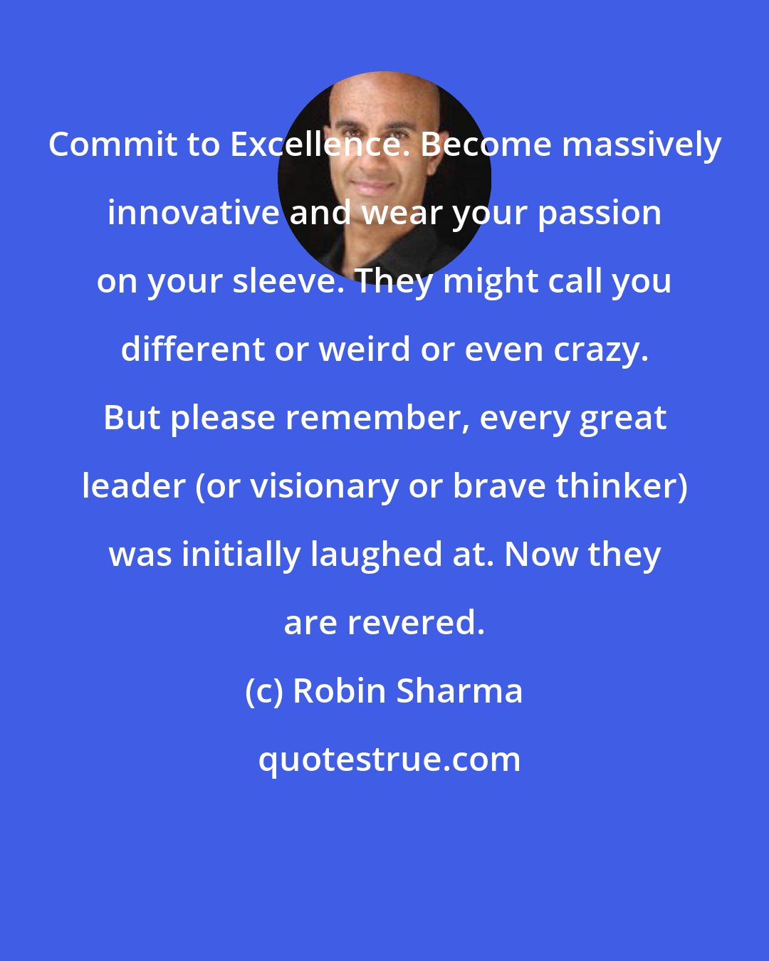 Robin Sharma: Commit to Excellence. Become massively innovative and wear your passion on your sleeve. They might call you different or weird or even crazy. But please remember, every great leader (or visionary or brave thinker) was initially laughed at. Now they are revered.