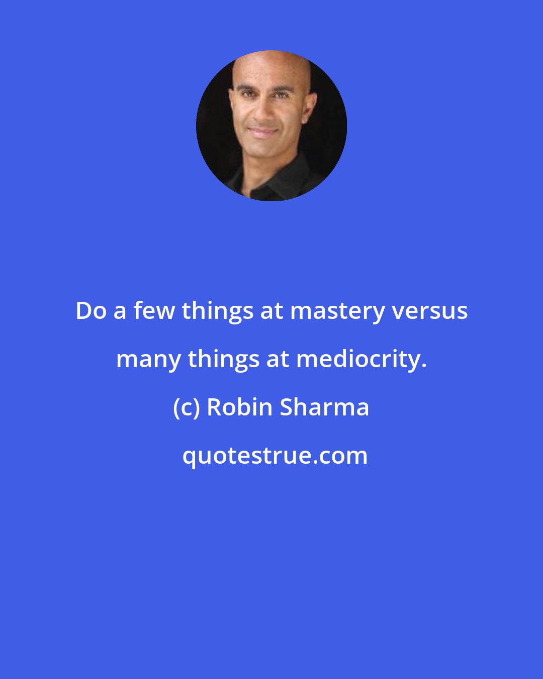 Robin Sharma: Do a few things at mastery versus many things at mediocrity.