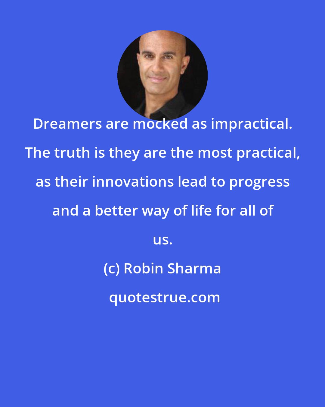 Robin Sharma: Dreamers are mocked as impractical. The truth is they are the most practical, as their innovations lead to progress and a better way of life for all of us.